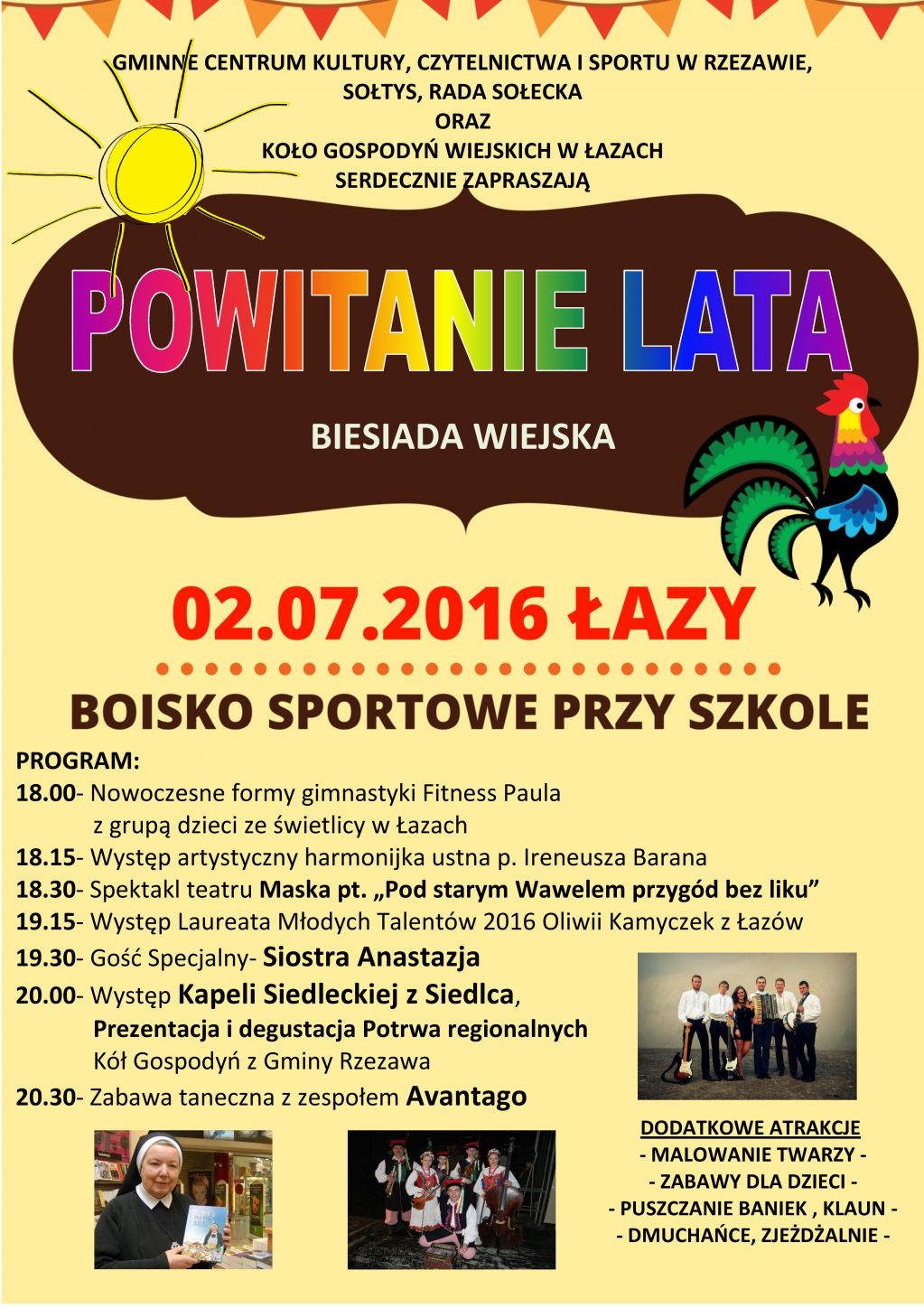 GMINNE CENTRUM KULTURY, CZYTELNICTWA I SPORTU W RZEZAWIE, SOŁTYS, RADA SOŁECKA ORAZ KOŁO GOSPODYŃ WIEJSKICH W ŁAZACH SERDECZNIE ZAPRASZAJĄ NA POWITANIE LATA - BIESIADA WIEJSKA PROGRAM: 18.00- Nowoczesne formy gimnastyki Fitness Paula z grupą dzieci ze świetlicy w Łazach 18.15- Występ artystyczny harmonijka ustna p. Ireneusza Barana 18.30- Spektakl teatru Maska pt. „Pod starym Wawelem przygód bez liku” 19.15- Występ Laureata Młodych Talentów 2016 Oliwii Kamyczek z Łazów 19.30- Gość Specjalny- Siostra Anastazja 20.00- Występ Kapeli Siedleckiej z Siedlca, Prezentacja i degustacja Potrwa regionalnych Kół Gospodyń z Gminy Rzezawa 20.30- Zabawa taneczna z zespołem Avantago DODATKOWE ATRAKCJE - MALOWANIE TWARZY - - ZABAWY DLA DZIECI - - PUSZCZANIE BANIEK , KLAUN - - DMUCHAŃCE, ZJEŻDŻALNIE -